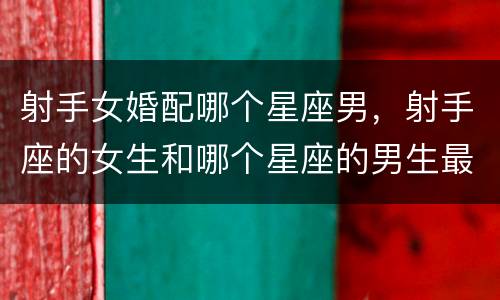 射手女婚配哪个星座男，射手座的女生和哪个星座的男生最配?