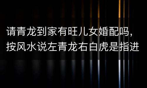 请青龙到家有旺儿女婚配吗，按风水说左青龙右白虎是指进门的左边是青龙还是