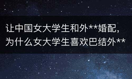 让中国女大学生和外**婚配，为什么女大学生喜欢巴结外**？还有那帮**