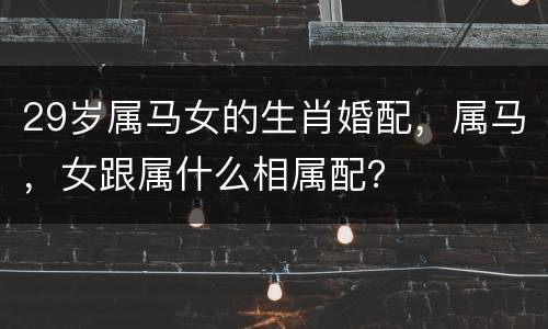 29岁属马女的生肖婚配，属马，女跟属什么相属配？