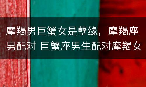 摩羯男巨蟹女是孽缘，摩羯座男配对 巨蟹座男生配对摩羯女