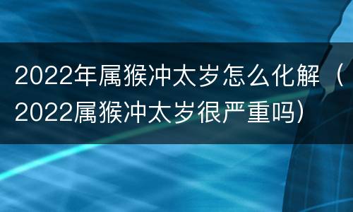 2022年属猴冲太岁怎么化解（2022属猴冲太岁很严重吗）