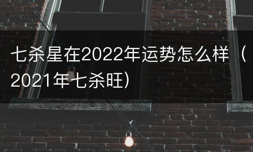 七杀星在2022年运势怎么样（2021年七杀旺）