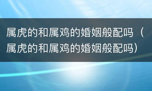 属虎的和属鸡的婚姻般配吗（属虎的和属鸡的婚姻般配吗）