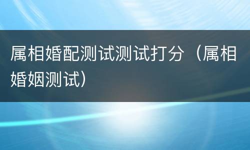 属相婚配测试测试打分（属相婚姻测试）