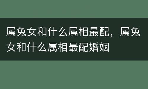 属兔女和什么属相最配，属兔女和什么属相最配婚姻