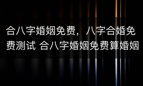 合八字婚姻免费，八字合婚免费测试 合八字婚姻免费算婚姻