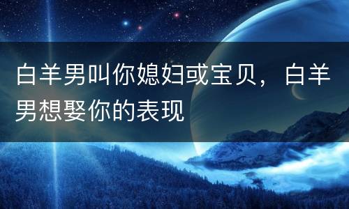 白羊男叫你媳妇或宝贝，白羊男想娶你的表现