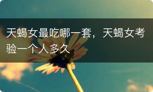 天蝎女最吃哪一套，天蝎女考验一个人多久