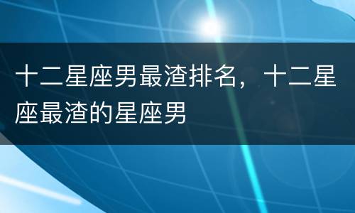 十二星座男最渣排名，十二星座最渣的星座男