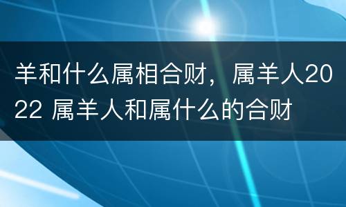 羊和什么属相合财，属羊人2022 属羊人和属什么的合财