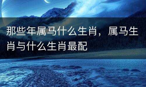 那些年属马什么生肖，属马生肖与什么生肖最配