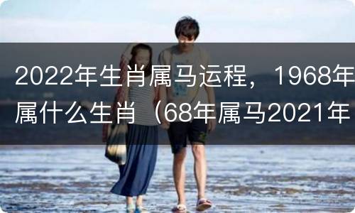 2022年生肖属马运程，1968年属什么生肖（68年属马2021年运势）
