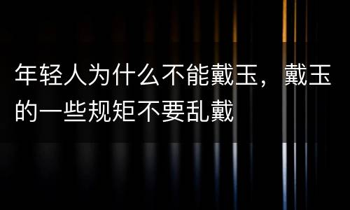 年轻人为什么不能戴玉，戴玉的一些规矩不要乱戴