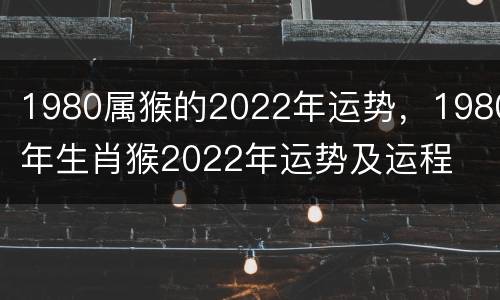 1980属猴的2022年运势，1980年生肖猴2022年运势及运程