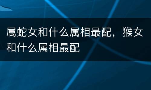 属蛇女和什么属相最配，猴女和什么属相最配