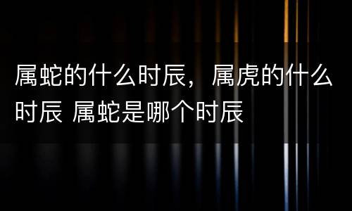 属蛇的什么时辰，属虎的什么时辰 属蛇是哪个时辰
