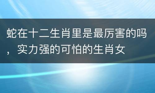 蛇在十二生肖里是最厉害的吗，实力强的可怕的生肖女