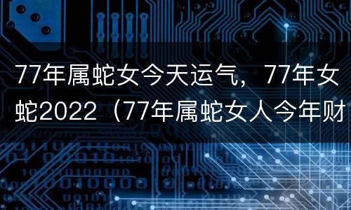 77年属蛇女今天运气，77年女蛇2022（77年属蛇女人今年财运）