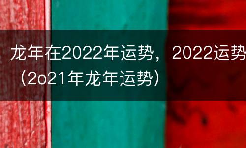 龙年在2022年运势，2022运势（2o21年龙年运势）