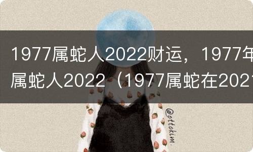 1977属蛇人2022财运，1977年属蛇人2022（1977属蛇在2021年的财运如何）
