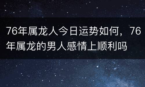 76年属龙人今日运势如何，76年属龙的男人感情上顺利吗