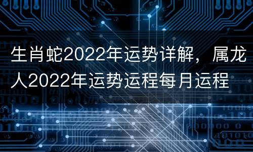 生肖蛇2022年运势详解，属龙人2022年运势运程每月运程