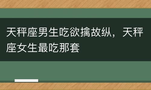 天秤座男生吃欲擒故纵，天秤座女生最吃那套