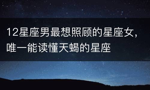 12星座男最想照顾的星座女，唯一能读懂天蝎的星座