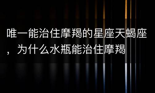 唯一能治住摩羯的星座天蝎座，为什么水瓶能治住摩羯