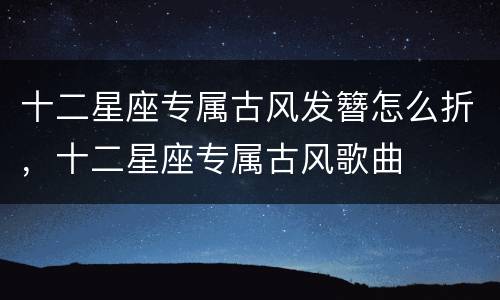 十二星座专属古风发簪怎么折，十二星座专属古风歌曲