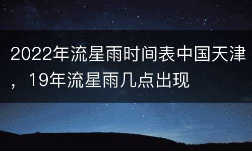 2022年流星雨时间表中国天津，19年流星雨几点出现