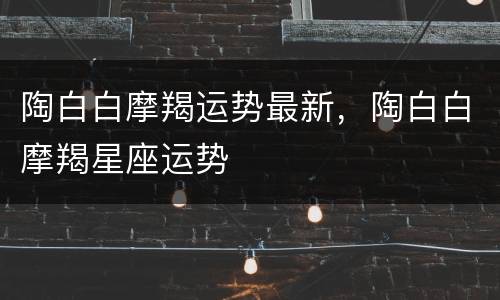 陶白白摩羯运势最新，陶白白摩羯星座运势