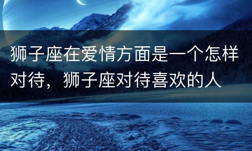 狮子座在爱情方面是一个怎样对待，狮子座对待喜欢的人