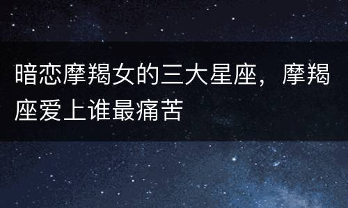 暗恋摩羯女的三大星座，摩羯座爱上谁最痛苦