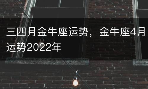 三四月金牛座运势，金牛座4月运势2022年