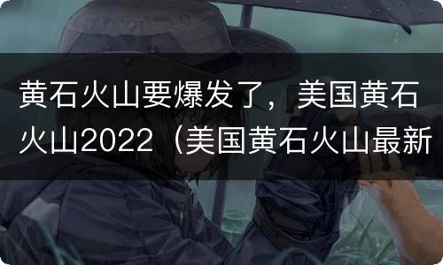 黄石火山要爆发了，美国黄石火山2022（美国黄石火山最新消息2020）
