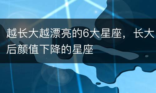 越长大越漂亮的6大星座，长大后颜值下降的星座
