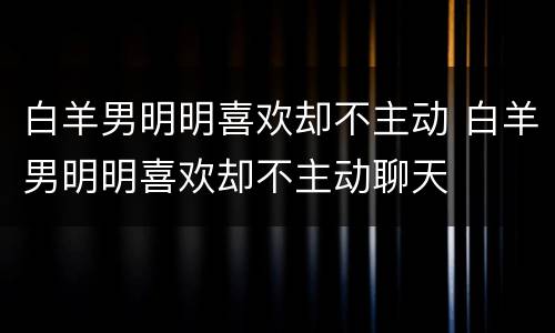 白羊男明明喜欢却不主动 白羊男明明喜欢却不主动聊天