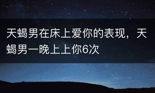 天蝎男在床上爱你的表现，天蝎男一晚上上你6次