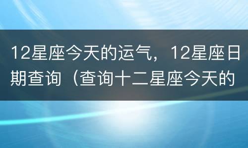 12星座今天的运气，12星座日期查询（查询十二星座今天的运势）