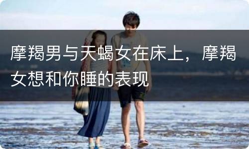 摩羯男与天蝎女在床上，摩羯女想和你睡的表现