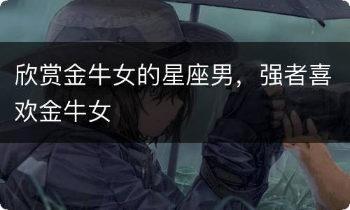 欣赏金牛女的星座男，强者喜欢金牛女