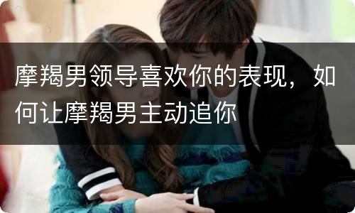 摩羯男领导喜欢你的表现，如何让摩羯男主动追你