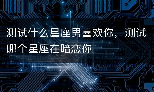 测试什么星座男喜欢你，测试哪个星座在暗恋你