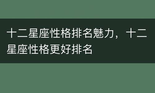十二星座性格排名魅力，十二星座性格更好排名