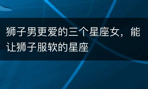 狮子男更爱的三个星座女，能让狮子服软的星座