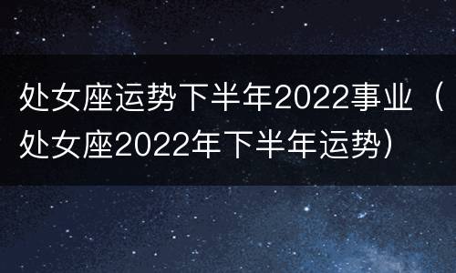处女座运势下半年2022事业（处女座2022年下半年运势）