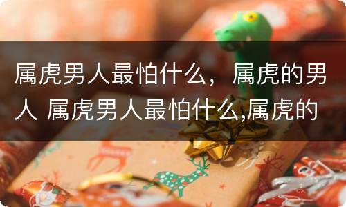 属虎男人最怕什么，属虎的男人 属虎男人最怕什么,属虎的男人怕什么