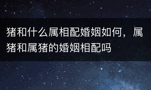 猪和什么属相配婚姻如何，属猪和属猪的婚姻相配吗